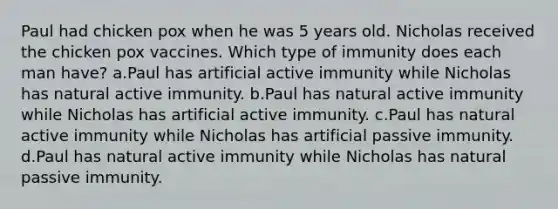 Paul had chicken pox when he was 5 years old. Nicholas received the chicken pox vaccines. Which type of immunity does each man have? a.Paul has artificial active immunity while Nicholas has natural active immunity. b.Paul has natural active immunity while Nicholas has artificial active immunity. c.Paul has natural active immunity while Nicholas has artificial passive immunity. d.Paul has natural active immunity while Nicholas has natural passive immunity.