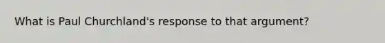 What is Paul Churchland's response to that argument?
