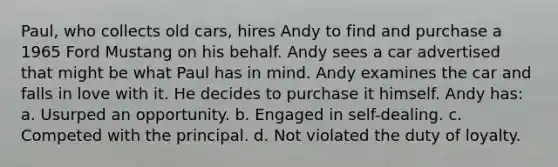 Paul, who collects old cars, hires Andy to find and purchase a 1965 Ford Mustang on his behalf. Andy sees a car advertised that might be what Paul has in mind. Andy examines the car and falls in love with it. He decides to purchase it himself. Andy has: a. Usurped an opportunity. b. Engaged in self-dealing. c. Competed with the principal. d. Not violated the duty of loyalty.