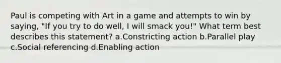 Paul is competing with Art in a game and attempts to win by saying, "If you try to do well, I will smack you!" What term best describes this statement? a.Constricting action b.Parallel play c.Social referencing d.Enabling action