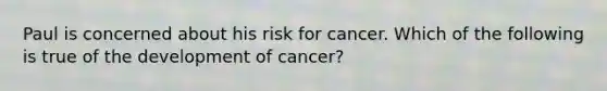 Paul is concerned about his risk for cancer. Which of the following is true of the development of cancer?