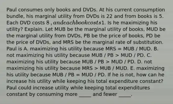 Paul consumes only books and DVDs. At his current consumption​ bundle, his marginal utility from DVDs is 22 and from books is 5. Each DVD costs ​8​, and each book costs ​1. Is he maximizing his​ utility? Explain. Let MUB be the marginal utility of​ books, MUD be the marginal utility from​ DVDs, PB be the price of​ books, PD be the price of​ DVDs, and MRS be the marginal rate of substitution. Paul is A. maximizing his utility because MRS = MUB / MUD. B. not maximizing his utility because MUB / PB > MUD / PD. C. maximizing his utility because MUB / PB > MUD / PD. D. not maximizing his utility because MRS > MUB / MUD. E. maximizing his utility because MUB / PB = MUD / PD. If he is​ not, how can he increase his utility while keeping his total expenditure​ constant? Paul could increase utility while keeping total expenditures constant by consuming more _____ and fewer _____.