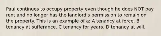 Paul continues to occupy property even though he does NOT pay rent and no longer has the landlord's permission to remain on the property. This is an example of a: A tenancy at force. B tenancy at sufferance. C tenancy for years. D tenancy at will.