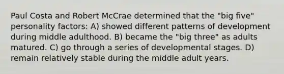 Paul Costa and Robert McCrae determined that the "big five" personality factors: A) showed different patterns of development during middle adulthood. B) became the "big three" as adults matured. C) go through a series of developmental stages. D) remain relatively stable during the middle adult years.