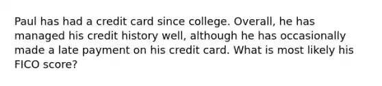 Paul has had a credit card since college. Overall, he has managed his credit history well, although he has occasionally made a late payment on his credit card. What is most likely his FICO score?