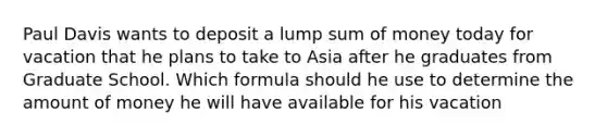 Paul Davis wants to deposit a lump sum of money today for vacation that he plans to take to Asia after he graduates from Graduate School. Which formula should he use to determine the amount of money he will have available for his vacation