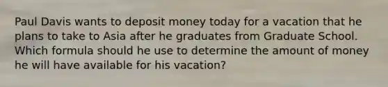 Paul Davis wants to deposit money today for a vacation that he plans to take to Asia after he graduates from Graduate School. Which formula should he use to determine the amount of money he will have available for his vacation?