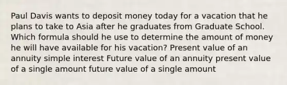 Paul Davis wants to deposit money today for a vacation that he plans to take to Asia after he graduates from Graduate School. Which formula should he use to determine the amount of money he will have available for his vacation? Present value of an annuity simple interest Future value of an annuity present value of a single amount future value of a single amount