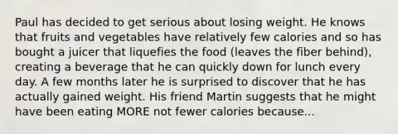 Paul has decided to get serious about losing weight. He knows that fruits and vegetables have relatively few calories and so has bought a juicer that liquefies the food (leaves the fiber behind), creating a beverage that he can quickly down for lunch every day. A few months later he is surprised to discover that he has actually gained weight. His friend Martin suggests that he might have been eating MORE not fewer calories because...