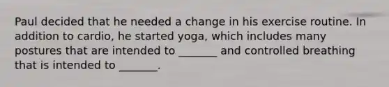 ​Paul decided that he needed a change in his exercise routine. In addition to cardio, he started yoga, which includes many postures that are intended to _______ and controlled breathing that is intended to _______.