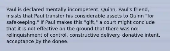 Paul is declared mentally incompetent. Quinn, Paul's friend, insists that Paul transfer his considerable assets to Quinn "for safekeeping." If Paul makes this "gift," a court might conclude that it is not effective on the ground that there was no: relinquishment of control. constructive delivery. donative intent. acceptance by the donee.