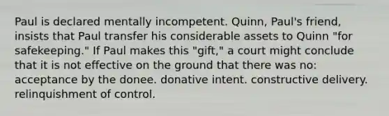 Paul is declared mentally incompetent. Quinn, Paul's friend, insists that Paul transfer his considerable assets to Quinn "for safekeeping." If Paul makes this "gift," a court might conclude that it is not effective on the ground that there was no: acceptance by the donee. donative intent. constructive delivery. relinquishment of control.