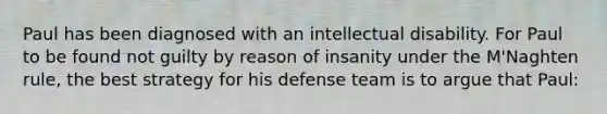 Paul has been diagnosed with an intellectual disability. For Paul to be found not guilty by reason of insanity under the M'Naghten rule, the best strategy for his defense team is to argue that Paul: