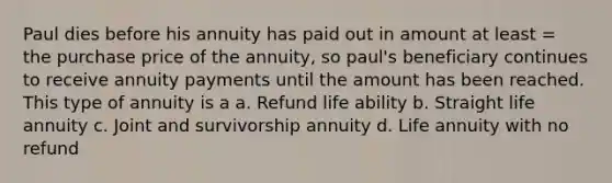 Paul dies before his annuity has paid out in amount at least = the purchase price of the annuity, so paul's beneficiary continues to receive annuity payments until the amount has been reached. This type of annuity is a a. Refund life ability b. Straight life annuity c. Joint and survivorship annuity d. Life annuity with no refund