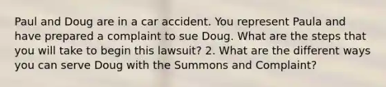 Paul and Doug are in a car accident. You represent Paula and have prepared a complaint to sue Doug. What are the steps that you will take to begin this lawsuit? 2. What are the different ways you can serve Doug with the Summons and Complaint?