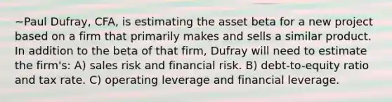 ~Paul Dufray, CFA, is estimating the asset beta for a new project based on a firm that primarily makes and sells a similar product. In addition to the beta of that firm, Dufray will need to estimate the firm's: A) sales risk and financial risk. B) debt-to-equity ratio and tax rate. C) operating leverage and financial leverage.