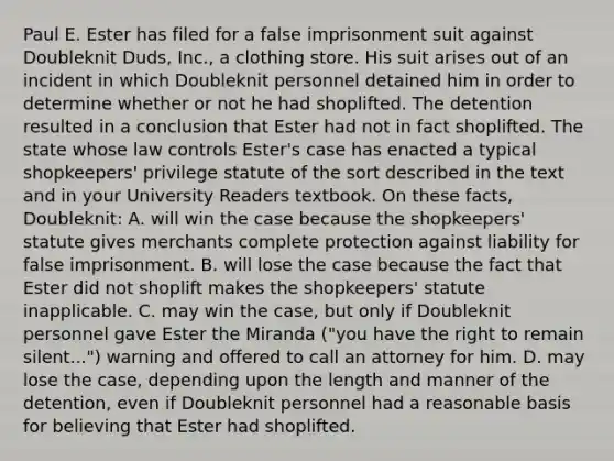 Paul E. Ester has filed for a false imprisonment suit against Doubleknit Duds, Inc., a clothing store. His suit arises out of an incident in which Doubleknit personnel detained him in order to determine whether or not he had shoplifted. The detention resulted in a conclusion that Ester had not in fact shoplifted. The state whose law controls Ester's case has enacted a typical shopkeepers' privilege statute of the sort described in the text and in your University Readers textbook. On these facts, Doubleknit: A. will win the case because the shopkeepers' statute gives merchants complete protection against liability for false imprisonment. B. will lose the case because the fact that Ester did not shoplift makes the shopkeepers' statute inapplicable. C. may win the case, but only if Doubleknit personnel gave Ester the Miranda ("you have the right to remain silent...") warning and offered to call an attorney for him. D. may lose the case, depending upon the length and manner of the detention, even if Doubleknit personnel had a reasonable basis for believing that Ester had shoplifted.