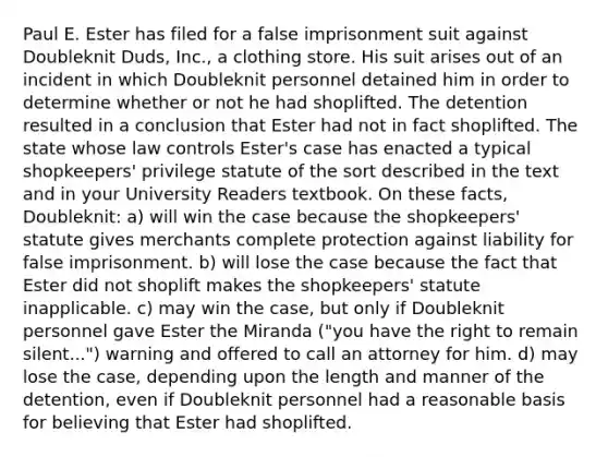 Paul E. Ester has filed for a false imprisonment suit against Doubleknit Duds, Inc., a clothing store. His suit arises out of an incident in which Doubleknit personnel detained him in order to determine whether or not he had shoplifted. The detention resulted in a conclusion that Ester had not in fact shoplifted. The state whose law controls Ester's case has enacted a typical shopkeepers' privilege statute of the sort described in the text and in your University Readers textbook. On these facts, Doubleknit: a) will win the case because the shopkeepers' statute gives merchants complete protection against liability for false imprisonment. b) will lose the case because the fact that Ester did not shoplift makes the shopkeepers' statute inapplicable. c) may win the case, but only if Doubleknit personnel gave Ester the Miranda ("you have the right to remain silent...") warning and offered to call an attorney for him. d) may lose the case, depending upon the length and manner of the detention, even if Doubleknit personnel had a reasonable basis for believing that Ester had shoplifted.