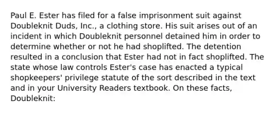 Paul E. Ester has filed for a false imprisonment suit against Doubleknit Duds, Inc., a clothing store. His suit arises out of an incident in which Doubleknit personnel detained him in order to determine whether or not he had shoplifted. The detention resulted in a conclusion that Ester had not in fact shoplifted. The state whose law controls Ester's case has enacted a typical shopkeepers' privilege statute of the sort described in the text and in your University Readers textbook. On these facts, Doubleknit: