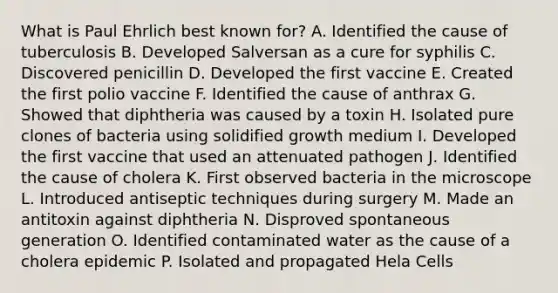 What is Paul Ehrlich best known for? A. Identified the cause of tuberculosis B. Developed Salversan as a cure for syphilis C. Discovered penicillin D. Developed the first vaccine E. Created the first polio vaccine F. Identified the cause of anthrax G. Showed that diphtheria was caused by a toxin H. Isolated pure clones of bacteria using solidified growth medium I. Developed the first vaccine that used an attenuated pathogen J. Identified the cause of cholera K. First observed bacteria in the microscope L. Introduced antiseptic techniques during surgery M. Made an antitoxin against diphtheria N. Disproved spontaneous generation O. Identified contaminated water as the cause of a cholera epidemic P. Isolated and propagated Hela Cells