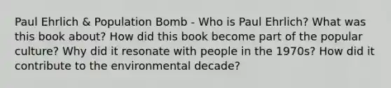 Paul Ehrlich & Population Bomb - Who is Paul Ehrlich? What was this book about? How did this book become part of the popular culture? Why did it resonate with people in the 1970s? How did it contribute to the environmental decade?