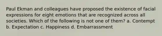Paul Ekman and colleagues have proposed the existence of facial expressions for eight emotions that are recognized across all societies. Which of the following is not one of them? a. Contempt b. Expectation c. Happiness d. Embarrassment
