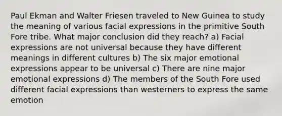 Paul Ekman and Walter Friesen traveled to New Guinea to study the meaning of various facial expressions in the primitive South Fore tribe. What major conclusion did they reach? a) Facial expressions are not universal because they have different meanings in different cultures b) The six major emotional expressions appear to be universal c) There are nine major emotional expressions d) The members of the South Fore used different facial expressions than westerners to express the same emotion