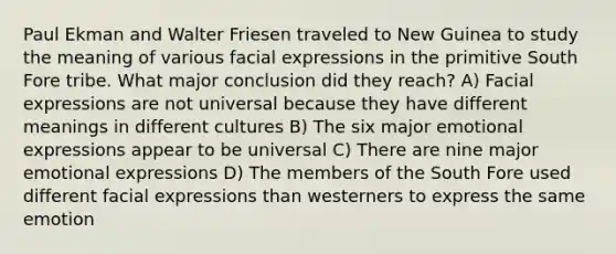 Paul Ekman and Walter Friesen traveled to New Guinea to study the meaning of various facial expressions in the primitive South Fore tribe. What major conclusion did they reach? A) Facial expressions are not universal because they have different meanings in different cultures B) The six major emotional expressions appear to be universal C) There are nine major emotional expressions D) The members of the South Fore used different facial expressions than westerners to express the same emotion