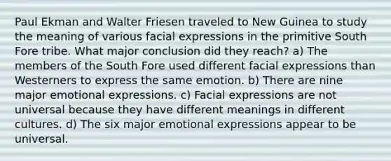 Paul Ekman and Walter Friesen traveled to New Guinea to study the meaning of various facial expressions in the primitive South Fore tribe. What major conclusion did they reach? a) The members of the South Fore used different facial expressions than Westerners to express the same emotion. b) There are nine major emotional expressions. c) Facial expressions are not universal because they have different meanings in different cultures. d) The six major emotional expressions appear to be universal.