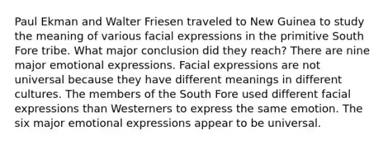 Paul Ekman and Walter Friesen traveled to New Guinea to study the meaning of various facial expressions in the primitive South Fore tribe. What major conclusion did they reach? There are nine major emotional expressions. Facial expressions are not universal because they have different meanings in different cultures. The members of the South Fore used different facial expressions than Westerners to express the same emotion. The six major emotional expressions appear to be universal.