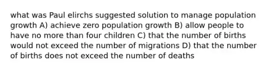 what was Paul elirchs suggested solution to manage population growth A) achieve zero population growth B) allow people to have no more than four children C) that the number of births would not exceed the number of migrations D) that the number of births does not exceed the number of deaths