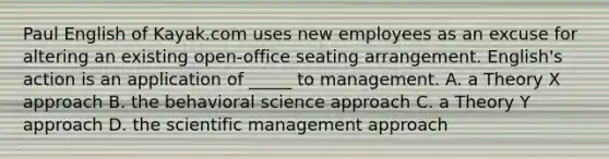 Paul English of Kayak.com uses new employees as an excuse for altering an existing open-office seating arrangement. English's action is an application of _____ to management. A. a Theory X approach B. the behavioral science approach C. a Theory Y approach D. the scientific management approach