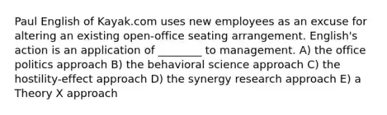 Paul English of Kayak.com uses new employees as an excuse for altering an existing open-office seating arrangement. English's action is an application of ________ to management. A) the office politics approach B) the behavioral science approach C) the hostility-effect approach D) the synergy research approach E) a Theory X approach