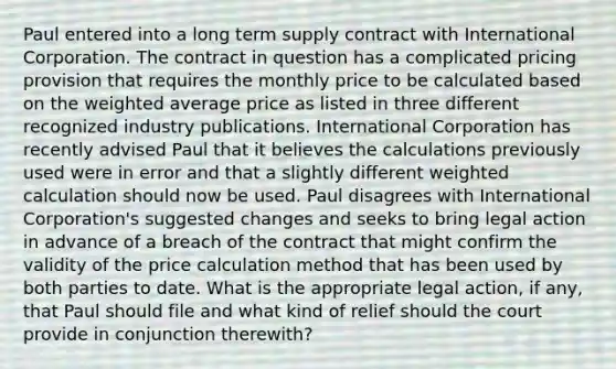 Paul entered into a long term supply contract with International Corporation. The contract in question has a complicated pricing provision that requires the monthly price to be calculated based on the weighted average price as listed in three different recognized industry publications. International Corporation has recently advised Paul that it believes the calculations previously used were in error and that a slightly different weighted calculation should now be used. Paul disagrees with International Corporation's suggested changes and seeks to bring legal action in advance of a breach of the contract that might confirm the validity of the price calculation method that has been used by both parties to date. What is the appropriate legal action, if any, that Paul should file and what kind of relief should the court provide in conjunction therewith?