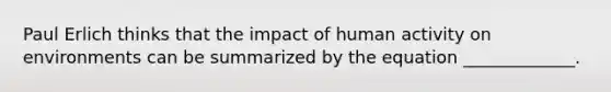 Paul Erlich thinks that the impact of human activity on environments can be summarized by the equation _____________.