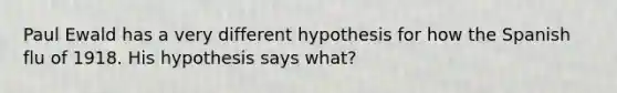 Paul Ewald has a very different hypothesis for how the Spanish flu of 1918. His hypothesis says what?