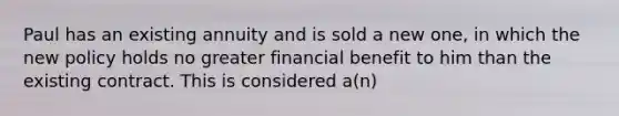 Paul has an existing annuity and is sold a new one, in which the new policy holds no greater financial benefit to him than the existing contract. This is considered a(n)