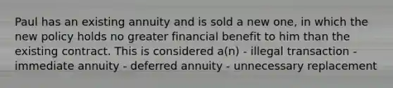 Paul has an existing annuity and is sold a new one, in which the new policy holds no greater financial benefit to him than the existing contract. This is considered a(n) - illegal transaction - immediate annuity - deferred annuity - unnecessary replacement