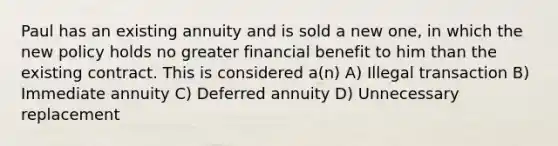 Paul has an existing annuity and is sold a new one, in which the new policy holds no greater financial benefit to him than the existing contract. This is considered a(n) A) Illegal transaction B) Immediate annuity C) Deferred annuity D) Unnecessary replacement