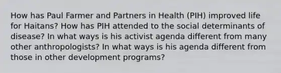 How has Paul Farmer and Partners in Health (PIH) improved life for Haitans? How has PIH attended to the social determinants of disease? In what ways is his activist agenda different from many other anthropologists? In what ways is his agenda different from those in other development programs?