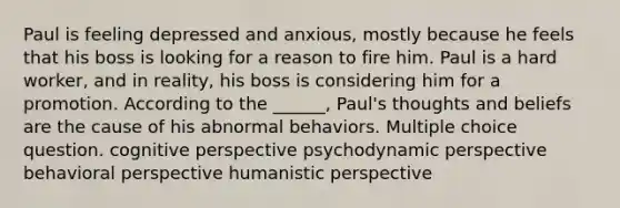 Paul is feeling depressed and anxious, mostly because he feels that his boss is looking for a reason to fire him. Paul is a hard worker, and in reality, his boss is considering him for a promotion. According to the ______, Paul's thoughts and beliefs are the cause of his abnormal behaviors. Multiple choice question. cognitive perspective psychodynamic perspective behavioral perspective humanistic perspective