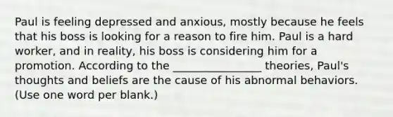 Paul is feeling depressed and anxious, mostly because he feels that his boss is looking for a reason to fire him. Paul is a hard worker, and in reality, his boss is considering him for a promotion. According to the ________________ theories, Paul's thoughts and beliefs are the cause of his abnormal behaviors. (Use one word per blank.)