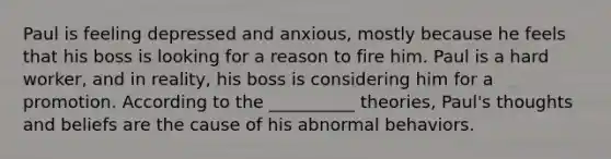 Paul is feeling depressed and anxious, mostly because he feels that his boss is looking for a reason to fire him. Paul is a hard worker, and in reality, his boss is considering him for a promotion. According to the __________ theories, Paul's thoughts and beliefs are the cause of his abnormal behaviors.