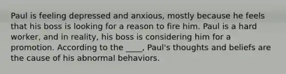 Paul is feeling depressed and anxious, mostly because he feels that his boss is looking for a reason to fire him. Paul is a hard worker, and in reality, his boss is considering him for a promotion. According to the ____, Paul's thoughts and beliefs are the cause of his abnormal behaviors.