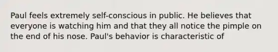 Paul feels extremely self-conscious in public. He believes that everyone is watching him and that they all notice the pimple on the end of his nose. Paul's behavior is characteristic of