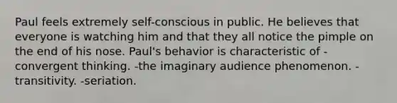 Paul feels extremely self-conscious in public. He believes that everyone is watching him and that they all notice the pimple on the end of his nose. Paul's behavior is characteristic of -convergent thinking. -the imaginary audience phenomenon. -transitivity. -seriation.