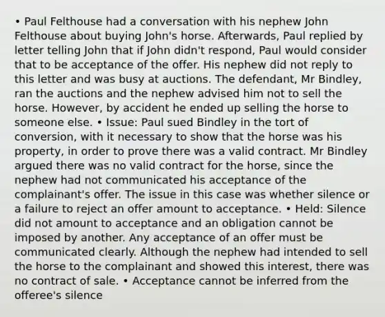 • Paul Felthouse had a conversation with his nephew John Felthouse about buying John's horse. Afterwards, Paul replied by letter telling John that if John didn't respond, Paul would consider that to be acceptance of the offer. His nephew did not reply to this letter and was busy at auctions. The defendant, Mr Bindley, ran the auctions and the nephew advised him not to sell the horse. However, by accident he ended up selling the horse to someone else. • Issue: Paul sued Bindley in the tort of conversion, with it necessary to show that the horse was his property, in order to prove there was a valid contract. Mr Bindley argued there was no valid contract for the horse, since the nephew had not communicated his acceptance of the complainant's offer. The issue in this case was whether silence or a failure to reject an offer amount to acceptance. • Held: Silence did not amount to acceptance and an obligation cannot be imposed by another. Any acceptance of an offer must be communicated clearly. Although the nephew had intended to sell the horse to the complainant and showed this interest, there was no contract of sale. • Acceptance cannot be inferred from the offeree's silence