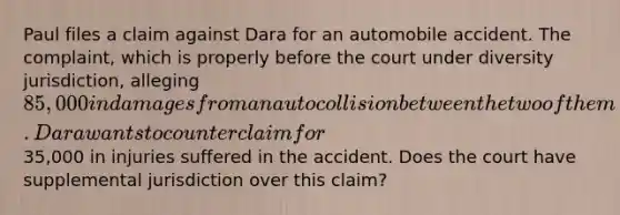 Paul files a claim against Dara for an automobile accident. The complaint, which is properly before the court under diversity jurisdiction, alleging 85,000 in damages from an auto collision between the two of them. Dara wants to counterclaim for35,000 in injuries suffered in the accident. Does the court have supplemental jurisdiction over this claim?