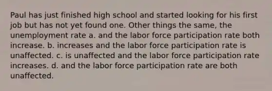 Paul has just finished high school and started looking for his first job but has not yet found one. Other things the same, the unemployment rate a. and the labor force participation rate both increase. b. increases and the labor force participation rate is unaffected. c. is unaffected and the labor force participation rate increases. d. and the labor force participation rate are both unaffected.