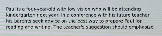 Paul is a four-year-old with low vision who will be attending kindergarten next year. In a conference with his future teacher his parents seek advice on the best way to prepare Paul for reading and writing. The teacher's suggestion should emphasize: